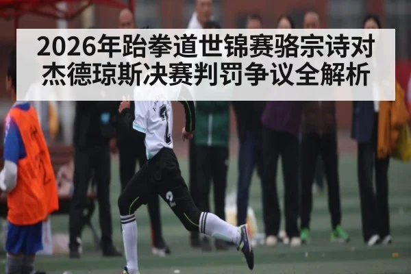2026年跆拳道世锦赛骆宗诗对杰德琼斯决赛判罚争议全解析